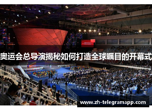 奥运会总导演揭秘如何打造全球瞩目的开幕式 奥运会总导演揭秘如何打造全球瞩目的开幕式